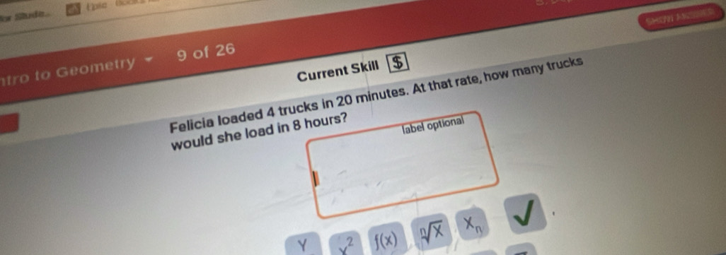 for Studa 
SHOn A 
tro to Geometry 9 of 26 
Current Skill $ 
Felicia loaded 4 trucks in 20 minutes. At that rate, how many trucks 
label optional 
would she load in 8 hours? 
Y x^2 f(x) sqrt[n](x) x_n I