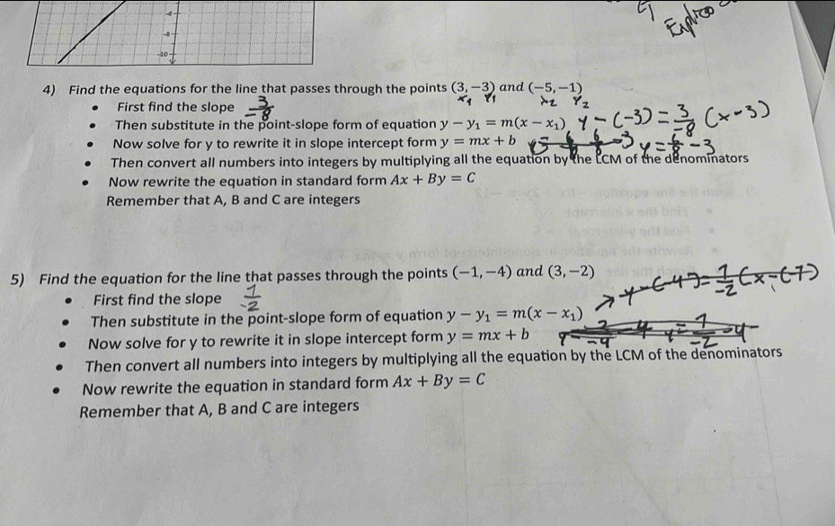 -σ
-8
-10
4) Find the equations for the line that passes through the points (3,-3) and (-5,-1)
First find the slope 
Then substitute in the point-slope form of equation y-y_1=m(x-x_1)
Now solve for y to rewrite it in slope intercept form y=mx+b
Then convert all numbers into integers by multiplying all the equation by the LCM of the denominators 
Now rewrite the equation in standard form Ax+By=C
Remember that A, B and C are integers 
5) Find the equation for the line that passes through the points (-1,-4) and (3,-2)
First find the slope 
Then substitute in the point-slope form of equation y-y_1=m(x-x_1)
Now solve for y to rewrite it in slope intercept form y=mx+b
Then convert all numbers into integers by multiplying all the equation by the LCM of the denominators 
Now rewrite the equation in standard form Ax+By=C
Remember that A, B and C are integers