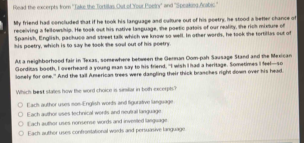 Read the excerpts from "Take the Tortillas Out of Your Poetry" and "Speaking Arabic."
My friend had concluded that if he took his language and culture out of his poetry, he stood a better chance of
receiving a fellowship. He took out his native language, the poetic patois of our reality, the rich mixture of
Spanish, English, pachuco and street talk which we know so well. In other words, he took the tortillas out of
his poetry, which is to say he took the soul out of his poetry.
At a neighborhood fair in Texas, somewhere between the German Oom-pah Sausage Stand and the Mexican
Gorditas booth, I overheard a young man say to his friend, “I wish I had a heritage. Sometimes I feel—so
lonely for one." And the tall American trees were dangling their thick branches right down over his head.
Which best states how the word choice is similar in both excerpts?
Each author uses non-English words and figurative language.
Each author uses technical words and neutral language.
Each author uses nonsense words and invented language.
Each author uses confrontational words and persuasive language.