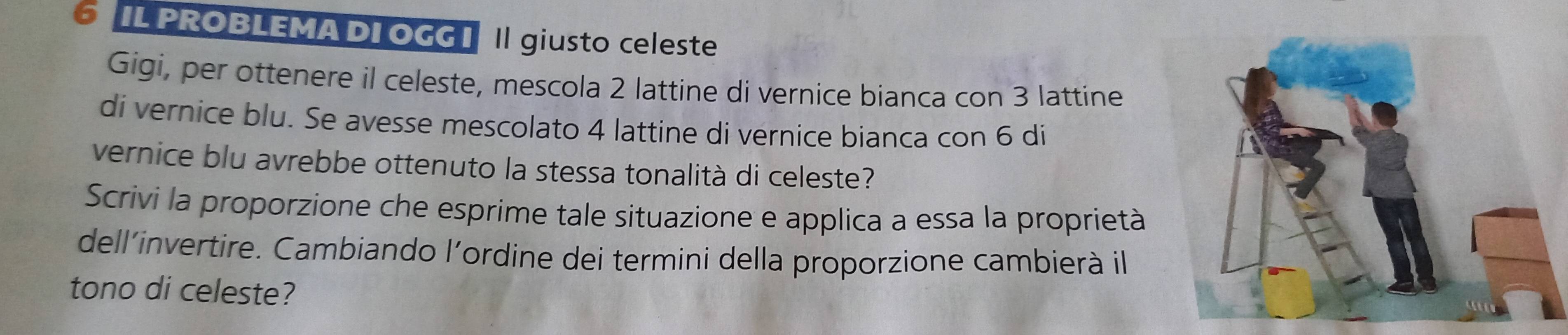 IL PROBLEMA DIOGG I || giusto celeste 
Gigi, per ottenere il celeste, mescola 2 lattine di vernice bianca con 3 lattine 
di vernice blu. Se avesse mescolato 4 lattine di vernice bianca con 6 di 
vernice blu avrebbe ottenuto la stessa tonalità di celeste? 
Scrivi la proporzione che esprime tale situazione e applica a essa la proprietà 
dell’invertire. Cambiando l’ordine dei termini della proporzione cambierà il 
tono di celeste?