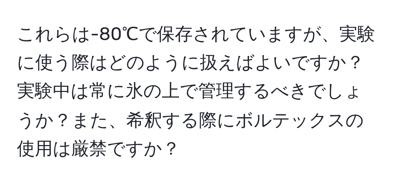 これらは-80℃で保存されていますが、実験に使う際はどのように扱えばよいですか？実験中は常に氷の上で管理するべきでしょうか？また、希釈する際にボルテックスの使用は厳禁ですか？