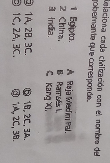 Relaciona cada civilización con el nombre del
gobernante que corresponde.
1 Egipto. A Raja Medini Pal.
2 China. B Ramsés I.
3 India. C Kang XI.
③ 1A, 2B, 3C. ⑥ 1B, 2C, 3A.
1C, 2A, 3C. @ 1A, 2C, 3B.