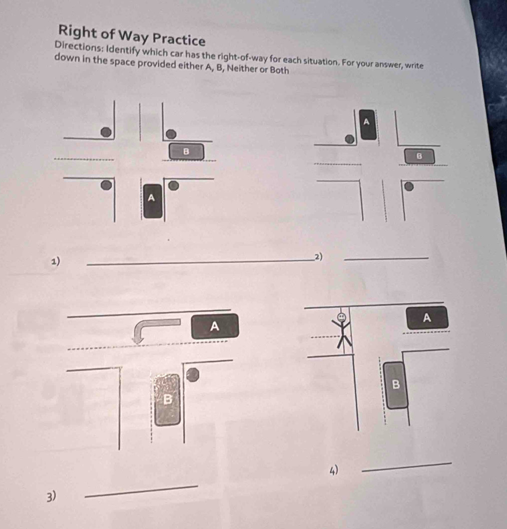 Right of Way Practice 
Directions: Identify which car has the right-of-way for each situation. For your answer, write 
down in the space provided either A, B, Neither or Both 
A 
B 
1) 
__2) 
_ 
A 
B 
_ 
4) 
_ 
3)