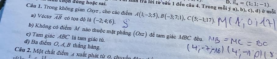 chộn đúng hoặc sai.
D. vector n_4=(1;1;-1). 
tnh trả lời từ câu 1 đến câu 4. Trong mỗi ý a), b), c), d) ở mỗi
Câu 1. Trong không gian Oxyz , cho các điểm A(1;-3;5), B(-3;7;1), C(5;-1;17).
a) Vécto vector AB có tọa độ là (-2;4;6).
b) Không có điểm M nào thuộc mặt phẳng (Oxz) để tam giác MBC đều.
c) Tam giác ABC là tam giác tù.
d) Ba điểm O, A, B thắng hàng.
Câu 2. Một chất điểm xuất phát từ 0, chuyển (
13