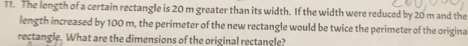 The length of a certain rectangle is 20 m greater than its width. If the width were reduced by 20 m and the 
length increased by 100 m, the perimeter of the new rectangle would be twice the perimeter of the origina 
rectangle. What are the dimensions of the original rectangle?