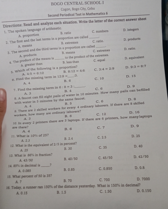 BOGO CENTRAL SCHOOL I
Cogon, Bogo City, Cebu
Second Periodical Test in Mathematics 6
Directions: Read and analyze each situation. Write the letter of the correct answer sheet
1. The spoken language of arithmetic.
A. proportion B. ratio C. numbers D. integers
2. The first and the last terms in a proportion are called _.
A. means B. extremes C. ratio. D. products
3. The second and the third terms in a proportion are called _. D. ratio.
A. products B. means C. extremes
4. The product of the means is_ to the product of the extremes.
A. greater than B. less than C. equal D. equivalent
5. Which of the following is a proportion? 3:4=2:9 D. 9:3=8:7
A. 4:5=6:10 B. 8:12=4:6 C.
6. Find the missing term in 12:9= _ :3, C. 10 D. 15
A. 4 B. 6
7. Find the missing term in 6:8=3 :_ . D. 9
A. 3 B. 4 C. 6
8. A faucet can fill eight pails of water in 10 minutes. How many pails can befilled
with water in 5 minutes by the same faucet. C. 6 D. 8
A. 4 B. 5
9. There are 2 skilled workers for every 4 ordinary laborers. If there are 8 skilled
workers, how many are ordinary laborers? D. 16
A. 3 B. 6 C. 12
10. In every 2 printers there are 3 laptops. If there are 6 printers, how manylaptops
are there? B. 6
A. 4 C. 7 D. 9
11. What is 10% of 25?
A. 2.3 B. 2.4 C. 2.5 D. 25
12. What is the equivalent of 2/5 in percent? C. 35 D. 40
A. 25 B. 30
13. What is 86% in fraction? C. 45/50 D. 42/50
A. 43/50 B. 40/50
14. 85% in decimal is _?
A. 0.085 B. 0.85 C. 0.850 D. 0.8
15. What percent of 50 is 35?
A. 7 B. 70 C. 700 D. 7000
16. Today, a runner ran 150% of the distance yesterday. What is 150% in decimal?
A. 0.15 B. 1.5 C. 1.50 D. 0.150