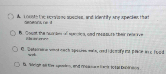 Locate the keystone species, and identify any species that
depends on it.
B. Count the number of species, and measure their relative
abundance.
C. Determine what each species eats, and identify its place in a food
web.
D. Weigh all the species, and measure their total biomass.