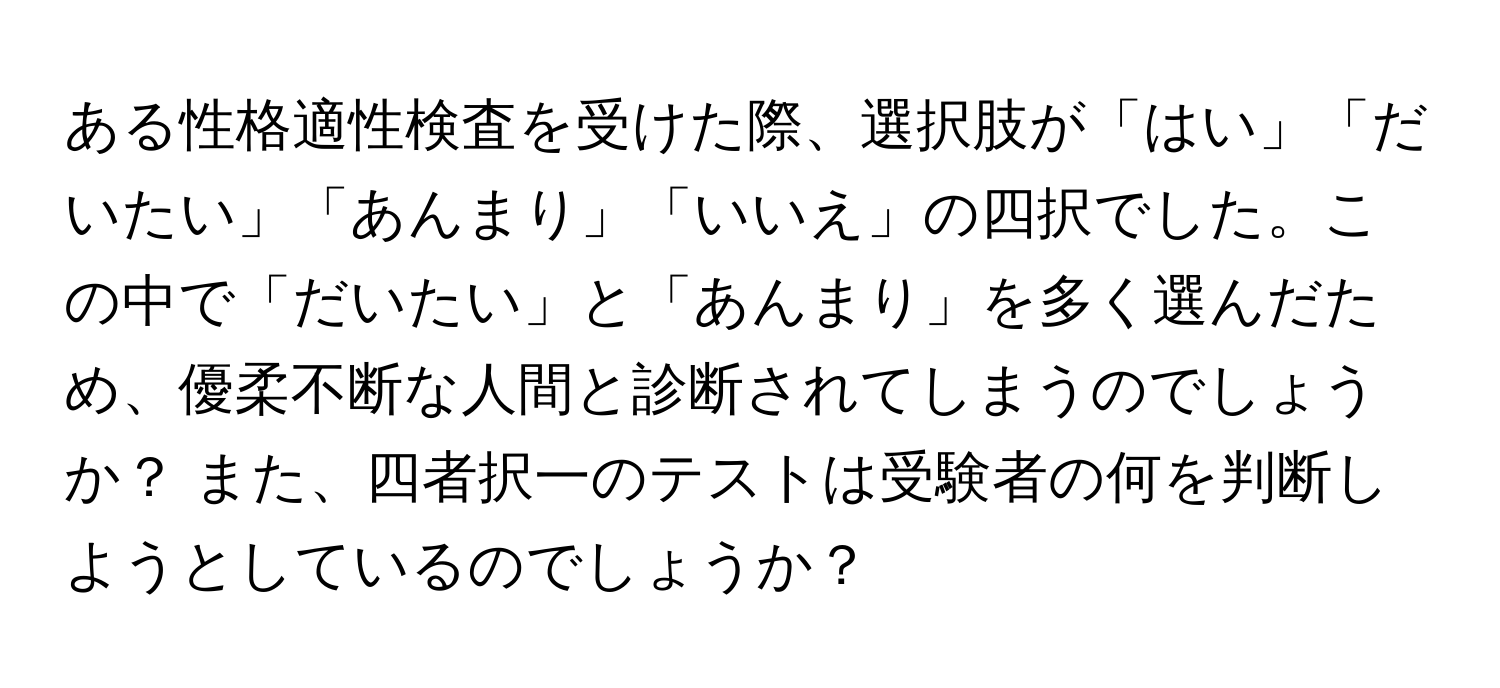 ある性格適性検査を受けた際、選択肢が「はい」「だいたい」「あんまり」「いいえ」の四択でした。この中で「だいたい」と「あんまり」を多く選んだため、優柔不断な人間と診断されてしまうのでしょうか？ また、四者択一のテストは受験者の何を判断しようとしているのでしょうか？