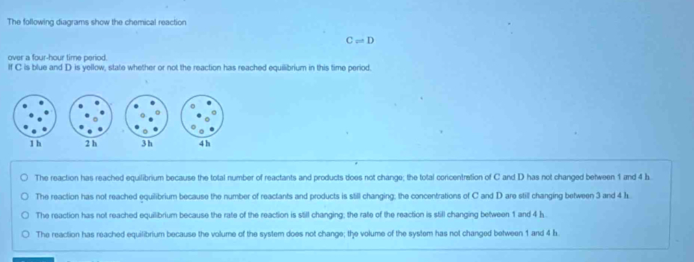 The following diagrams show the chemical reaction
Cleftharpoons D
over a four-hour time period.
If C is blue and D is yellow, state whether or not the reaction has reached equilibrium in this time period.
3 h
The reaction has reached equilibrium because the total number of reactants and products does not change; the total concentration of C and D has not changed between 1 and 4 b
The reaction has not reached equilibrium because the number of reactants and products is still changing; the concentrations of C and D are still changing between 3 and 4 L
The reaction has not reached equilibrium because the rate of the reaction is still changing; the rate of the reaction is still changing between 1 and 4 h.
The reaction has reached equilibrium because the volume of the system does not change; the volume of the system has not changed between 1 and 4 b.