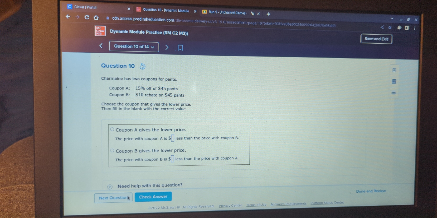 Clever | Portal Question 10 - Dynamic Module x * Run 3 - Unblocked Games
● cdn.assess.prod.mheducation.com/dle-assess-delivery-ui/v3.19.0/assessment/page/10?token=03f2ce3ba052f4009fe042b078e084d3
Dynamic Module Practice (RM C2 M2))
Save and Exit
Question 10 of 14 
Question 10
Charmaine has two coupons for pants.
Coupon A: 15% off of $45 pants
Coupon B： $10 rebate on $45 pants
Choose the coupon that gives the lower price.
Then fill in the blank with the correct value.
Coupon A gives the lower price.
The price with coupon A is $□ less than the price with coupon B.
Coupon B gives the lower price.
The price with coupon B is $□ less than the price with coupon A.
Need help with this question?
Next Question| Check Answer Done and Review
©2022 McGraw Hill, All Rights Reserved. Privacy Center Terms of Use Minimum Requirements Platform Status Center