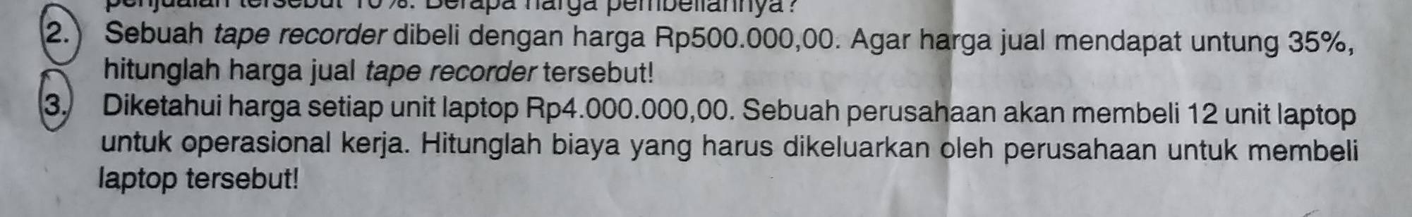 Berapa narga pembellannya ? 
2.) Sebuah tape recorder dibeli dengan harga Rp500.000,00. Agar harga jual mendapat untung 35%, 
hitunglah harga jual tape recorder tersebut! 
3. Diketahui harga setiap unit laptop Rp4.000.000,00. Sebuah perusahaan akan membeli 12 unit laptop 
untuk operasional kerja. Hitunglah biaya yang harus dikeluarkan oleh perusahaan untuk membeli 
laptop tersebut!