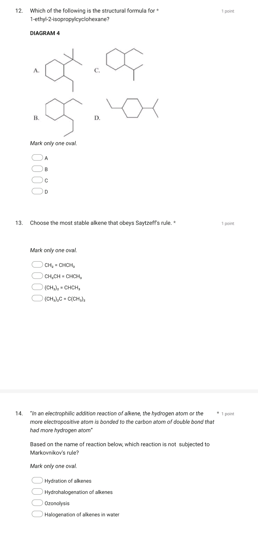 Which of the following is the structural formula for * 1 point
1-ethyl-2-isopropylcyclohexane?
DIAGRAM 4
Mark only one oval.
A
B
C
D
13. Choose the most stable alkene that obeys Saytzeff's rule. * 1 point
Mark only one oval.
CH_2=CHCH_3
CH_3CH=CHCH_3
(CH_3)_2=CHCH_3
(CH_3)_2C=C(CH_3)_2
14. “In an electrophilic addition reaction of alkene, the hydrogen atom or the 1 point
more electropositive atom is bonded to the carbon atom of double bond that
had more hydrogen atom"
Based on the name of reaction below, which reaction is not subjected to
Markovnikov's rule?
Mark only one oval.
Hydration of alkenes
Hydrohalogenation of alkenes
Ozonolysis
Halogenation of alkenes in water