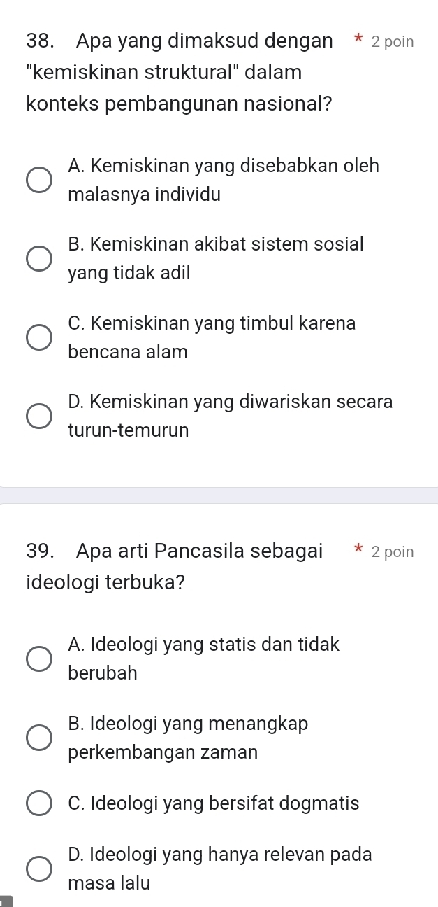 Apa yang dimaksud dengan * 2 poin
"kemiskinan struktural" dalam
konteks pembangunan nasional?
A. Kemiskinan yang disebabkan oleh
malasnya individu
B. Kemiskinan akibat sistem sosial
yang tidak adil
C. Kemiskinan yang timbul karena
bencana alam
D. Kemiskinan yang diwariskan secara
turun-temurun
39. Apa arti Pancasila sebagai * 2 poin
ideologi terbuka?
A. Ideologi yang statis dan tidak
berubah
B. Ideologi yang menangkap
perkembangan zaman
C. Ideologi yang bersifat dogmatis
D. Ideologi yang hanya relevan pada
masa lalu