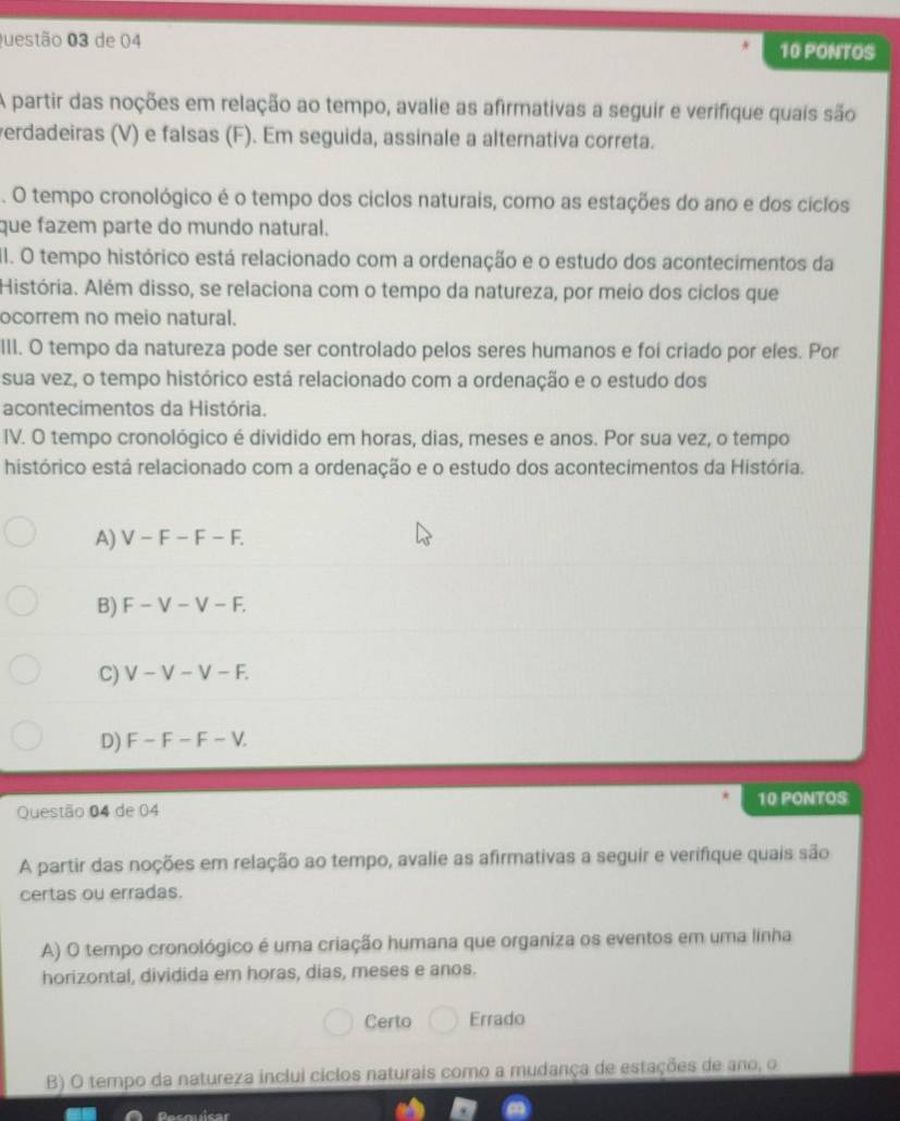 de 04 10 PONTOS
A partir das noções em relação ao tempo, avalie as afirmativas a seguir e verifique quais são
verdadeiras (V) e falsas (F). Em seguida, assinale a alternativa correta.
. O tempo cronológico é o tempo dos ciclos naturais, como as estações do ano e dos ciclos
que fazem parte do mundo natural.
I. O tempo histórico está relacionado com a ordenação e o estudo dos acontecimentos da
História. Além disso, se relaciona com o tempo da natureza, por meio dos ciclos que
ocorrem no meio natural.
III. O tempo da natureza pode ser controlado pelos seres humanos e foi criado por eles. Por
sua vez, o tempo histórico está relacionado com a ordenação e o estudo dos
acontecimentos da História.
IV. O tempo cronológico é dividido em horas, dias, meses e anos. Por sua vez, o tempo
histórico está relacionado com a ordenação e o estudo dos acontecimentos da História.
A) V-F-F-F.
B) F-V-V-F.
C) V-V-V-F.
D) F-F-F-V. 
Questão 04 de 04 10 PONTOS
A partir das noções em relação ao tempo, avalie as afirmativas a seguir e verifique quais são
certas ou erradas.
A) O tempo cronológico é uma criação humana que organiza os eventos em uma linha
horizontal, dividida em horas, dias, meses e anos.
Certo Errado
B) O tempo da natureza inclui ciclos naturais como a mudança de estações de ano, o