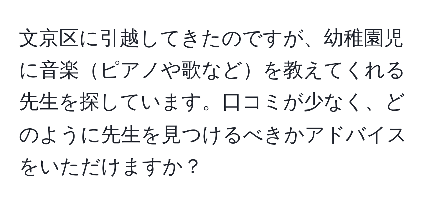 文京区に引越してきたのですが、幼稚園児に音楽ピアノや歌などを教えてくれる先生を探しています。口コミが少なく、どのように先生を見つけるべきかアドバイスをいただけますか？