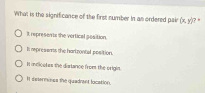 What is the significance of the first number in an ordered pair (x,y) ? *
It represents the vertical position.
It represents the horizontal position.
It indicates the distance from the origin.
It determines the quadrant location.