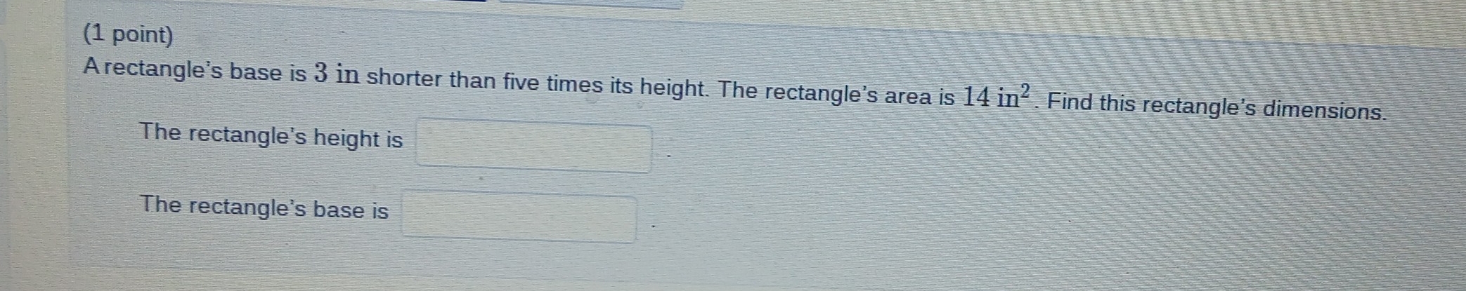 A rectangle's base is 3 in shorter than five times its height. The rectangle's area is 14in^2 Find this rectangle's dimensions. 
The rectangle's height is 
The rectangle's base is