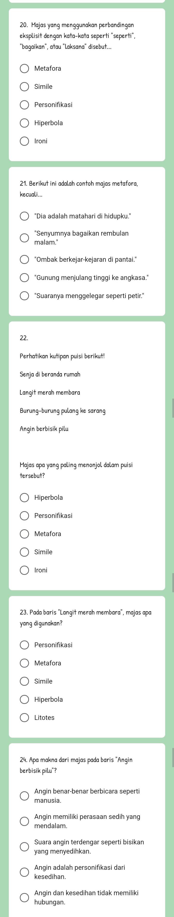 eksplisit dengan kata-kata seperti "seperti",
"bagaikan", atau "laksana" disebut...
Metafora
Simile
Personifikasi
Hiperbola
Ironi
kecuali...
"Dia adalah matahari di hidupku."
"Senyumnya bagaikan rembulan
malam.'
"Gunung menjulang tinggi ke angkasa."
"Suaranya menggelegar seperti petir."
22.
Perhatikan kutipan puisi berikut!
Langit merah membara
Burung-burung pulang ke sarang
Angin berbisik pilu
Majas apa yang paling menonjol dalam puisi
tersebut?
Hiperbola
Personifikasi
Metafora
Simile
23. Pada baris "Langit merah membara", majas apa
yang digunakan?
Personifikasi
Metafora
Simile
Hiperbola
Litotes
24. Apa makna dari majas pada baris "Anqin
berbisik pilu"?
Angin benar-benar berbicara seperti
manusia.
Angin memiliki perasaan sedih yang
mendalam.
yang menyedihkan.
Angin adalah personifikasi dari
kesedihan.
Angin dan kesedihan tidak memiliki
hubungan.