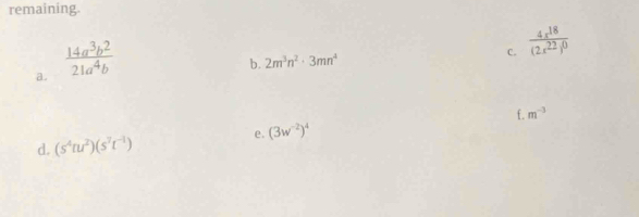 remaining. 
a.  14a^3b^2/21a^4b 
C. frac 4x^(18)(2x^(22))^0
b. 2m^3n^2· 3mn^4
f. m^(-3)
e. (3w^(-2))^4
d. (s^4tu^2)(s^7t^(-1))