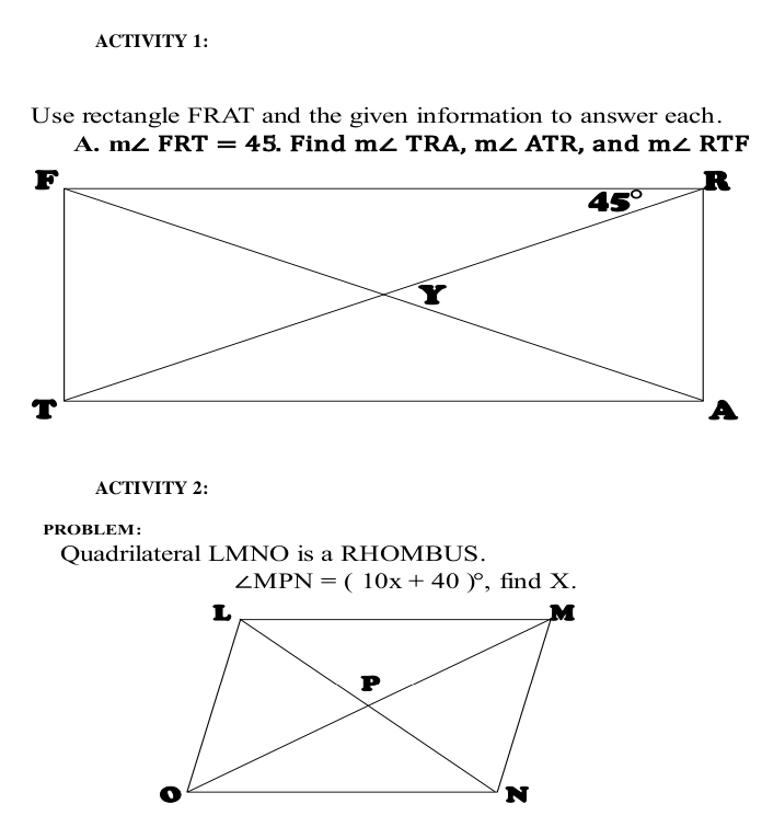 ACTIVITY 1:
Use rectangle FRAT and the given information to answer each.
A. m∠ FRT=45. Find m∠ TRA,m∠ ATR , and m∠ RTF
ACTIVITY 2:
PROBLEM:
Quadrilateral LMNO is a RHOMBUS.
∠ MPN=(10x+40)^circ  , find X.