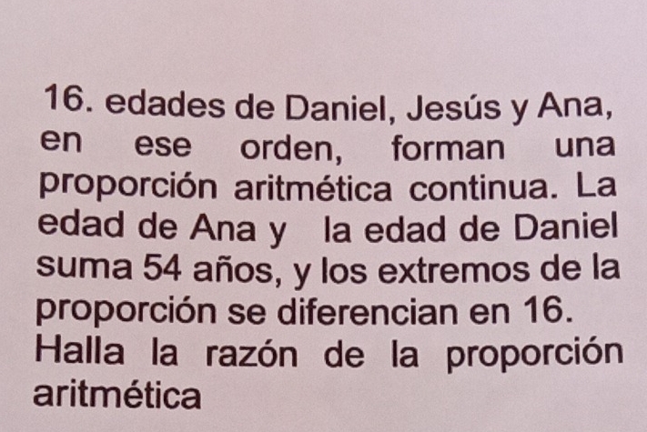 edades de Daniel, Jesús y Ana, 
en ese orden, forman una 
proporción aritmética continua. La 
edad de Ana y la edad de Daniel 
suma 54 años, y los extremos de la 
proporción se diferencian en 16. 
Halla la razón de la proporción 
aritmética