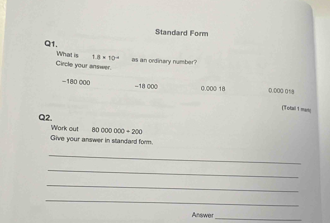 Standard Form
Q1.
What is 1.8* 10^(-4) as an ordinary number?
Circle your answer.
-180 000 −18 000 0.000 18
0.000 018
(Total 1 mark)
Q2.
Work out 80000000/ 200
Give your answer in standard form.
_
_
_
_
Answer_