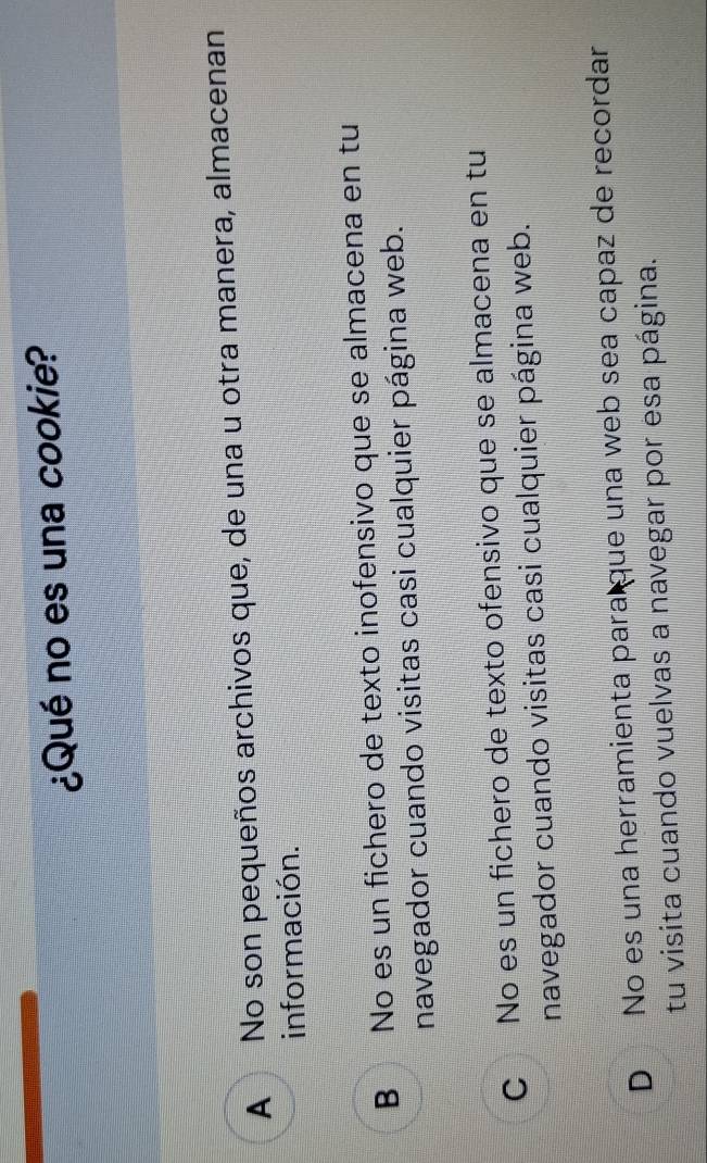 ¿Qué no es una cookie?
A No son pequeños archivos que, de una u otra manera, almacenan
información.
B No es un fichero de texto inofensivo que se almacena en tu
navegador cuando visitas casi cualquier página web.
C No es un fichero de texto ofensivo que se almacena en tu
navegador cuando visitas casi cualquier página web.
D No es una herramienta para que una web sea capaz de recordar
tu visita cuando vuelvas a navegar por esa página.