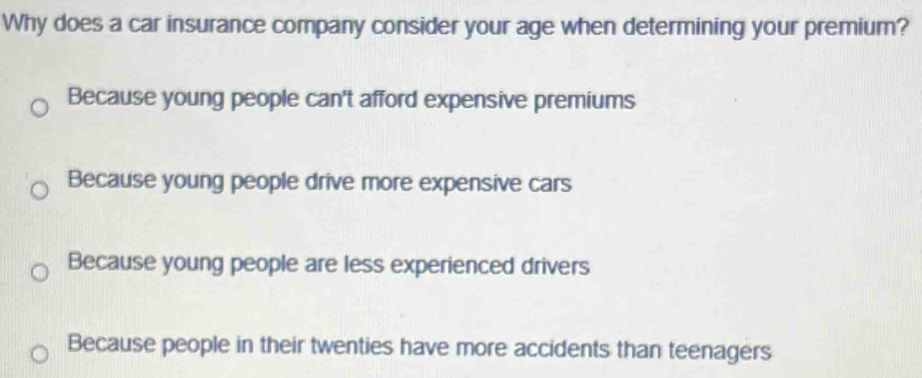 Why does a car insurance company consider your age when determining your premium?
Because young people can't afford expensive premiums
Because young people drive more expensive cars
Because young people are less experienced drivers
Because people in their twenties have more accidents than teenagers