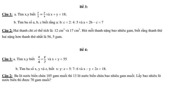 Đề 3: 
Câu 1: a. Tìm x, y biết  x/5 = y/4  và x+y=18; 
lambda 
b. Tìm ba số a, b, c biết rằng a: b: c=2:4:5 và a+2b-c=7
Câu 2: Hai thanh chì có thể tích là: 12cm^3 và 17cm^3. Hỏi mỗi thanh nặng bao nhiêu gam, biết rằng thanh thứ 
hai nặng hơn thanh thứ nhất là 56, 5 gam. 
Đề 4: 
Câu 1: a. Tìm x, y biết  x/4 = y/7  và x+y=55
b. Tìm ba số x, y và z, biết x: y:z=5:7:6 và x-y+2z=18. 
Câu 2: Ba lít nước biển chứa 105 gam muối thì 13 lít nước biển chứa bao nhiêu gam muối. Lấy bao nhiêu lít 
bước biển thì được 70 gam muối?