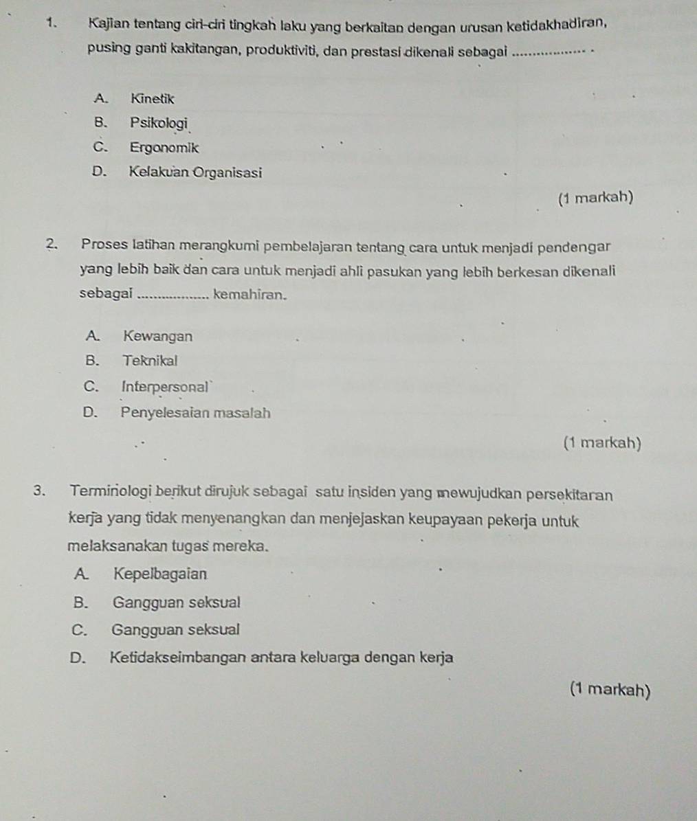 Kajian tentang ciri-ciri tingkah laku yang berkaitan dengan urusan ketidakhadiran,
pusing ganti kakitangan, produktiviti, dan prestasi dikenali sebagai_
A. Kinetik
B. Psikologi
C. Ergonomik
D. Kelakuan Organisasi
(1 markah)
2. Proses latihan merangkumi pembelajaran tentang cara untuk menjadi pendengar
yang lebih baik dan cara untuk menjadi ahli pasukan yang lebih berkesan dikenali
sebagai_ kemahiran.
A. Kewangan
B. Teknikal
C. Interpersonal
D. Penyelesaian masalah
(1 markah)
3. Termiriologi berikut dirujuk sebagai satu insiden yang mewujudkan persekitaran
kerja yang tidak menyenangkan dan menjejaskan keupayaan pekerja untuk
melaksanakan tugas mereka.
A. Kepelbagaian
B. Gangguan seksual
C. Gangguan seksual
D. Ketidakseimbangan antara keluarga dengan kerja
(1 markah)