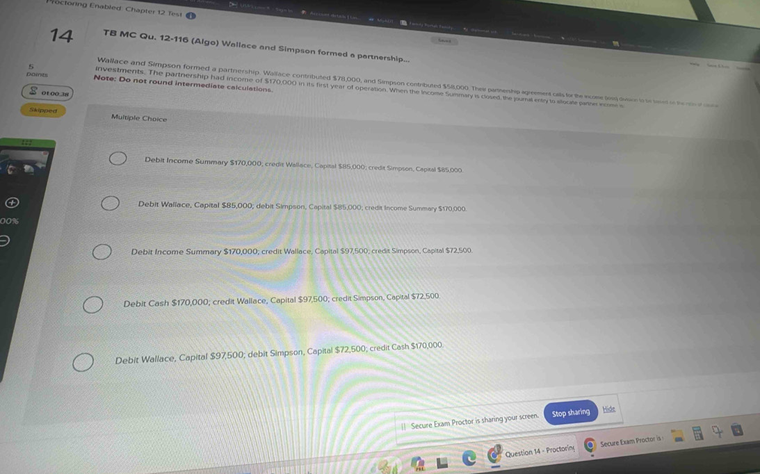 ctoring Enabled Chapter 12 Test
1 Accuet deta 
14 TB MC Qu. 12-116 (Algo) Wallace and Simpson formed a partnership...
points Note: Do not round intermediate calculations.
Wallace and Simpson formed a partnership. Wallace contributed $78,000, and Simpson contributed $58,000. Their partnership agreement calls for the income Qis) dieision to be based oo the mo c
5 investments. The partnership had income of $170,000 in its first year of operation. When the Income Summary is closed, the journal entry to alocate parner incomn is
0100.38
Skipped Multiple Choice
Debit Income Summary $170,000; credit Wallace, Capital $85,000; credit Simpson, Capital $85,000.
Debit Wallace, Capital $85,000; debit Simpson, Capital $85,000; credit Income Summary $170,000.
Debit Income Summary $170,000; credit Wallace, Capital $97,500; credit Simpson, Capital $72,500.
Debit Cash $170,000; credit Wallace, Capital $97,500; credit Simpson, Capital $72,500.
Debit Wallace, Capital $97,500; debit Simpson, Capital $72,500; credit Cash $170,000
|| Secure Exam Proctor is sharing your screen. Stop sharing Hide
Question 14 - Proctoring Secure Exam Proctor is