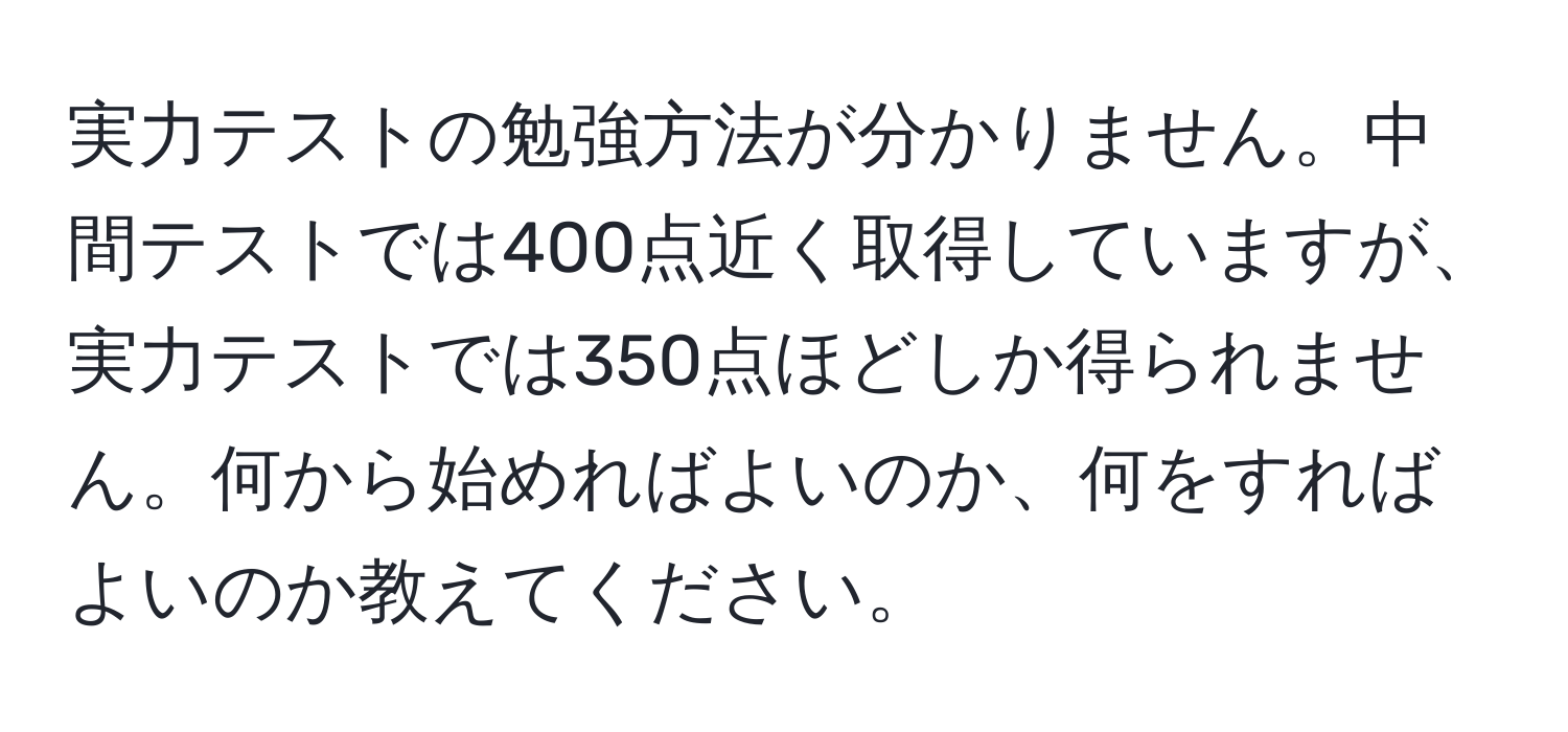 実力テストの勉強方法が分かりません。中間テストでは400点近く取得していますが、実力テストでは350点ほどしか得られません。何から始めればよいのか、何をすればよいのか教えてください。