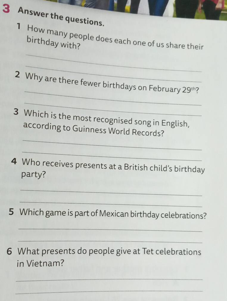 Answer the questions. 
1 How many people does each one of us share their 
birthday with? 
_ 
_ 
_ 
2 Why are there fewer birthdays on February 29^(th)
_ 
3 Which is the most recognised song in English, 
_ 
according to Guinness World Records? 
_ 
4 Who receives presents at a British child’s birthday 
party? 
_ 
_ 
5 Which game is part of Mexican birthday celebrations? 
_ 
_ 
6 What presents do people give at Tet celebrations 
in Vietnam? 
_ 
_