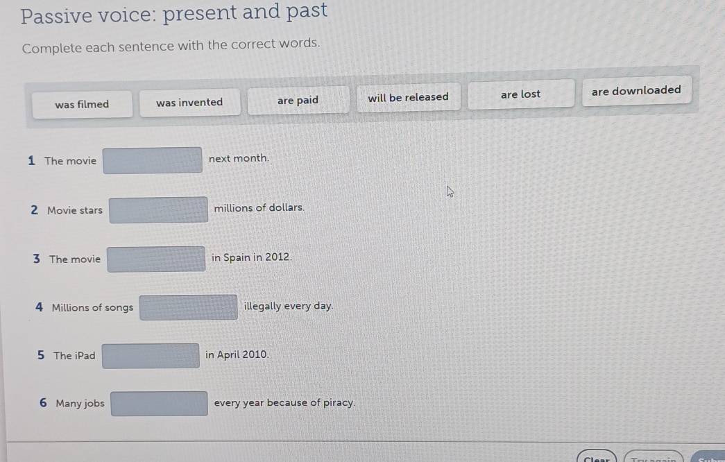 Passive voice: present and past
Complete each sentence with the correct words.
was filmed was invented are paid will be released are lost are downloaded
1 The movie next month.
2 Movie stars millions of dollars.
3 The movie in Spain in 2012.
4 Millions of songs illegally every day.
5 The iPad in April 2010.
6 Many jobs every year because of piracy.