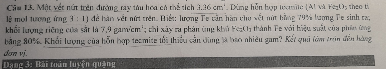 Một vết nứt trên đường ray tàu hỏa có thể tích 3, 36cm^3. Dùng hỗn hợp tecmite (Al và Fe_2O_3 theo ti 
lệ mol tương ứng 3 : 1) để hàn vết nứt trên. Biết: lượng Fe cần hàn cho vết nứt bằng 79% lượng Fe sinh ra; 
khối lượng riêng của sắt là 7,9gam/cm^3; chỉ xảy ra phản ứng khử Fe_2O_3 thành Fe với hiệu suất của phản ứng 
bằng 80%. Khối lượng của hỗn hợp tecmite tối thiểu cần dùng là bao nhiêu gam? Kết quả làm tròn đến hàng 
đơn vị. 
Dang 3: Bài toán luyện quặng