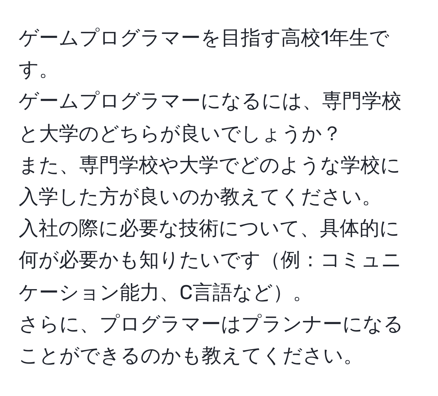 ゲームプログラマーを目指す高校1年生です。  
ゲームプログラマーになるには、専門学校と大学のどちらが良いでしょうか？  
また、専門学校や大学でどのような学校に入学した方が良いのか教えてください。  
入社の際に必要な技術について、具体的に何が必要かも知りたいです例：コミュニケーション能力、C言語など。  
さらに、プログラマーはプランナーになることができるのかも教えてください。