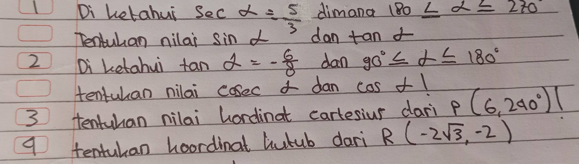 Di Letahui sec alpha = 5/3  dimana 180≤ alpha ≤ 270°
Tentuhan nilai sin alpha
dantan alpha
2 dan 90°≤ alpha ≤ 180°
Di Letahui fan alpha =- 6/8 
tentuhan nilai cosec 4 dan cos alpha ⊥ 1
3 tentuhan nilai hordinat cartesiur dari P(6,240°)|
9 tentuhan hoordinat liutub dari R(-2sqrt(3),-2)