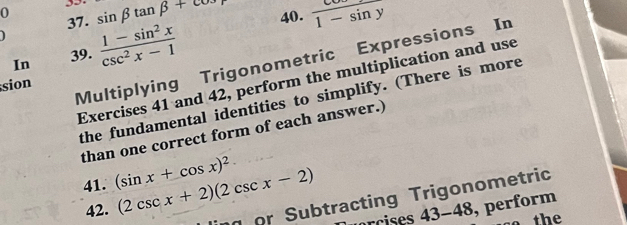 sin beta tan beta +cos 40. frac 1-sin y
0 37.  (1-sin^2x)/csc^2x-1 
In 39. 
Multiplying Trigonometric Expressions In 
Exercises 41 and 42, perform the multiplication and use 
sion 
the fundamental identities to simplify. (There is more 
than one correct form of each answer.) 
41. (sin x+cos x)^2 (2csc x+2)(2csc x-2)
42. 
or Subtracting Trigonometric 
arcises 43-48 , perform 
so the