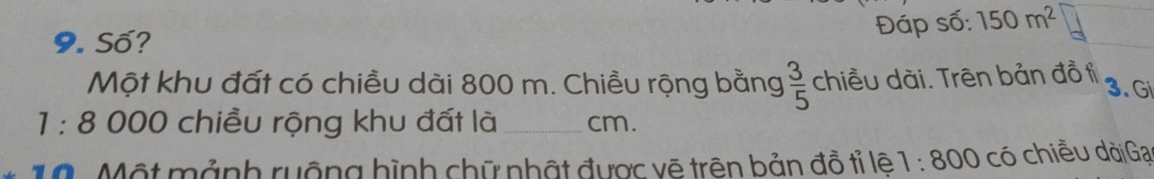 Số? 
Đáp số: 150m^2
Một khu đất có chiều dài 800 m. Chiều rộng bằng  3/5  chiều dài. Trên bản đồ ti 
3. Gi
1:8 000 chiều rộng khu đất là _cm. 
10. Một mảnh ruộng hình chữ nhật được vẽ trên bản đồ tỉ lệ 1:800 có chiều dài Gại