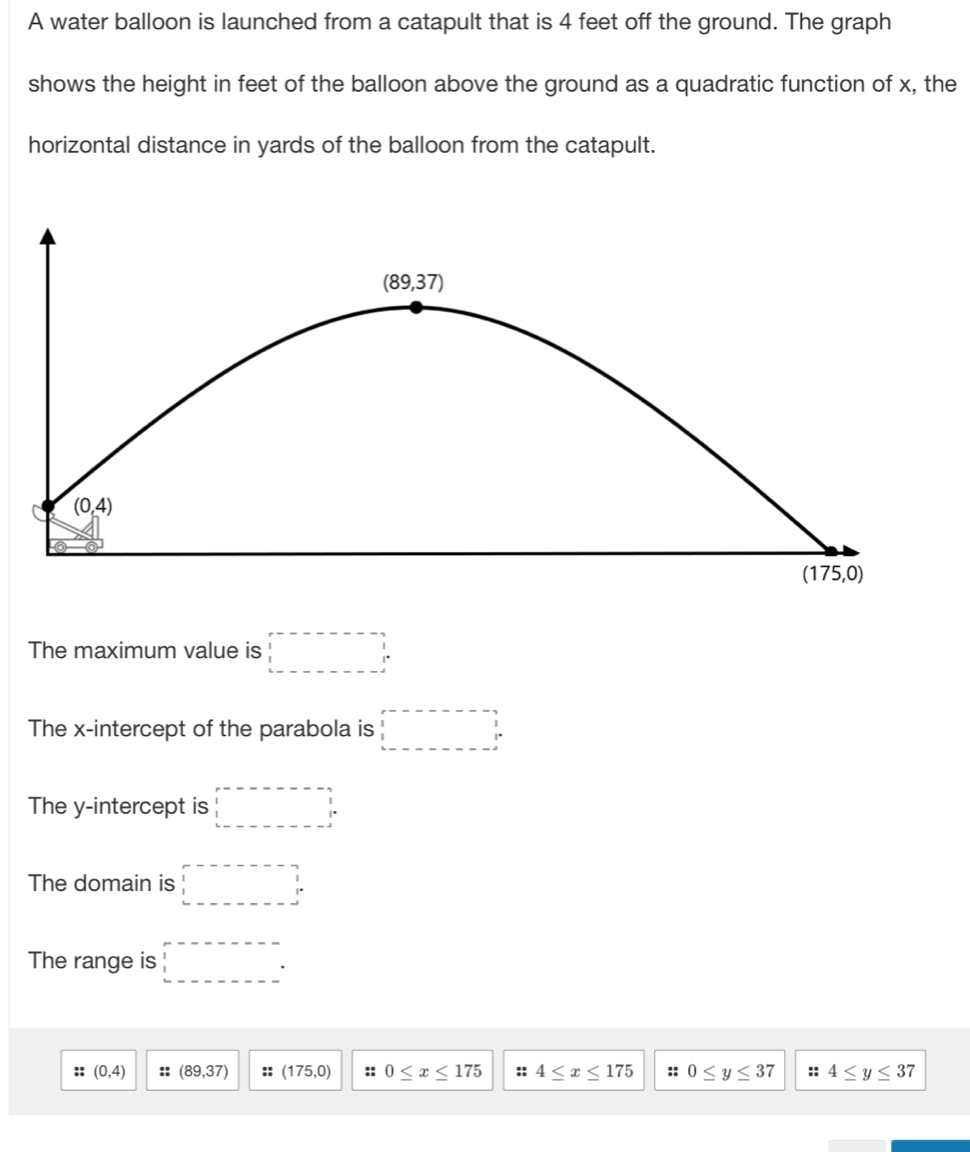 A water balloon is launched from a catapult that is 4 feet off the ground. The graph
shows the height in feet of the balloon above the ground as a quadratic function of x, the
horizontal distance in yards of the balloon from the catapult.
The maximum value is □°
The x-intercept of the parabola is □°
The y-intercept is □°
The domain is □^
The range is □°
:: (0,4) :: (89,37) :: (175,0) :: 0≤ x≤ 175 :: 4≤ x≤ 175 :: 0≤ y≤ 37 :: 4≤ y≤ 37