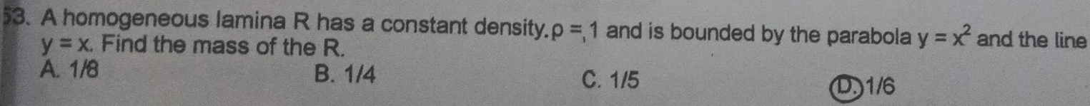 A homogeneous lamina R has a constant density. rho =1 and is bounded by the parabola y=x^2 and the line
y=x. Find the mass of the R.
A. 1/8 B. 1/4
C. 1/5 D. 1/6