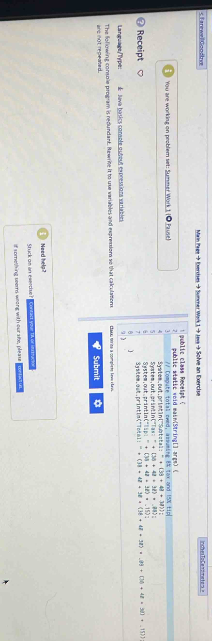 < FarewellGoodbye InchesToCentimeters >
Main Page → Exercises → Summer Work 1 → Java → Solve an Exercise
public class Receipt 
2 public static void main(String[] args) 
You are working on problem set: Summer Work 1 (1 Pause) 3 // Compute total owed, assuming 8% tax and 15% tip
4 System.out.println("Subtotal: :''+(38+48+38)) : 
5 System,out.println("Tax: ''++(38+48+38)+.88) :
Receipt System,out.println("Tip: +(38+48+38)+.15) :
System.out.println("Total: +(38+48+38+(38+48+38)+.88+(38+48+38)+.15))
B
Language/Type: * Java basics console output expressions variables g 
The following console program is redundant. Rewrite it to use variables and expressions so that calculations Class: Write a complete Java class.
are not repeated.
Submit
Need help?
Stuck on an exercise? Contact your TA or instructor
If something seems wrong with our site, please contact us