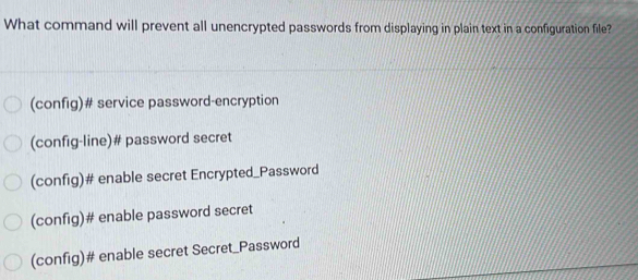 What command will prevent all unencrypted passwords from displaying in plain text in a configuration file?
(config)# service password-encryption
(config-line)# password secret
(config)# enable secret Encrypted_Password
(config)# enable password secret
(config)# enable secret Secret_Password