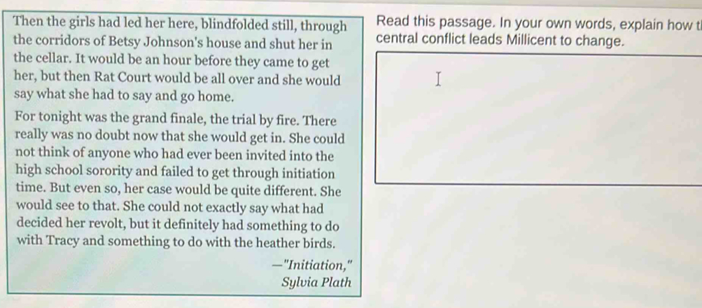 Then the girls had led her here, blindfolded still, through Read this passage. In your own words, explain how t 
the corridors of Betsy Johnson's house and shut her in central conflict leads Millicent to change. 
the cellar. It would be an hour before they came to get 
her, but then Rat Court would be all over and she would 
say what she had to say and go home. 
For tonight was the grand finale, the trial by fire. There 
really was no doubt now that she would get in. She could 
not think of anyone who had ever been invited into the 
high school sorority and failed to get through initiation 
time. But even so, her case would be quite different. She 
would see to that. She could not exactly say what had 
decided her revolt, but it definitely had something to do 
with Tracy and something to do with the heather birds. 
—"Initiation," 
Sylvia Plath