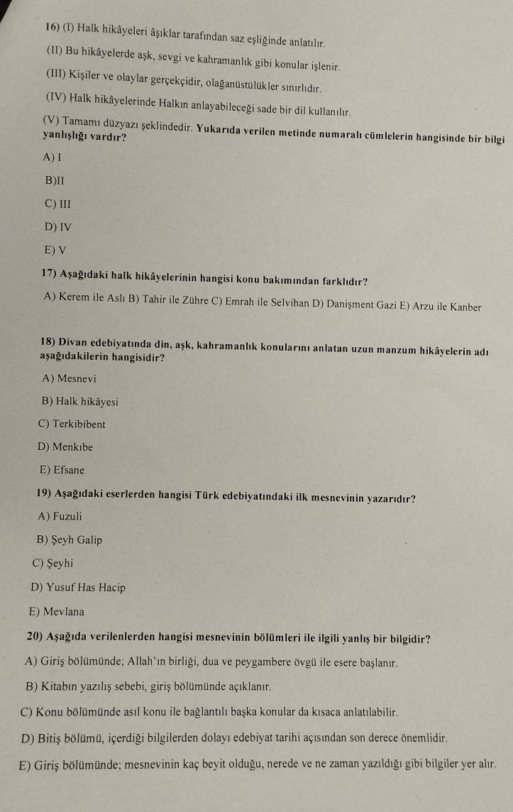 Halk hikâyeleri âşıklar tarafından saz eşliğinde anlatılır.
(II) Bu hikâyelerde aşk, sevgi ve kahramanlık gibi konular işlenir.
(III) Kişiler ve olaylar gerçekçidir, olağanüstülükler sınırlıdır.
(IV) Halk hikâyelerinde Halkın anlayabileceği sade bir dil kullanılır.
(V) Tamamı düzyazı şeklindedir. Yukarıda verilen metinde numaralı cümlelerin hangisinde bir bilgi
yanlışlığı vardır?
A) I
B)II
C) III
D) IV
E) V
17) Aşağıdaki halk hikâyelerinin hangisi konu bakımından farklıdır?
A) Kerem ile Aslı B) Tahir ile Zühre C) Emrah ile Selvihan D) Danişment Gazi E) Arzu ile Kanber
18) Divan edebiyatında din, aşk, kahramanlık konularını anlatan uzun manzum hikâyelerin adr
aşağıdakilerin hangisidir?
A) Mesnevi
B) Halk hikâyesi
C) Terkibibent
D) Menkıbe
E) Efsane
19) Aşağıdaki eserlerden hangisi Türk edebiyatındaki ilk mesnevinin yazarıdır?
A) Fuzuli
B) Şeyh Galip
C) Şeyhi
D) Yusuf Has Hacip
E) Mevlana
20) Aşağıda verilenlerden hangisi mesnevinin bölümleri ile ilgili yanlış bir bilgidir?
A) Giriş bölümünde; Allah'ın birliği, dua ve peygambere övgü ile esere başlanır.
B) Kitabın yazılış sebebi, giriş bölümünde açıklanır.
C) Konu bölümünde asıl konu ile bağlantılı başka konular da kısaca anlatılabilir.
D) Bitiş bölümü, içerdiği bilgilerden dolayı edebiyat tarihi açısından son derece önemlidir.
E) Giriş bölümünde; mesnevinin kaç beyit olduğu, nerede ve ne zaman yazıldığı gibi bilgiler yer alır.