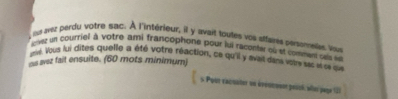 lav; perdu votre sac. À l'intérieur, il y avait toutes ves aifares persometes a 
ievez un courriel à votre ami francophone pour jui racontar où et comment cels e 
un. Vous lui dites quelle a été votre réaction, ce qu'il y avet dans vote sas i se qu 
as wez fait ensuite. (60 mots minimum) 
s Pour vacsuter un évoueuen peucé, wtr page (2)