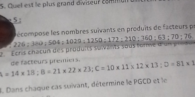 Quel est le plus grand diviseur commul 
5 : 
a écompose les nombres suivants en produits de facteurs pr 
a 
2. É cris chac n des produ its suivants sous forme d'u odu 226; 380; 504; 1029; 1250; 172; 210; 360; 63; 70; 76. 
de facteurs premiers.
A=14* 18; B=21* 22* 23; C=10* 11* 12* 13; D=81* 1
3. Dans chaque cas suivant, détermine le PGCD et le