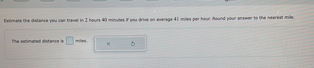 Estimate the distance you can travel in 2 hours 40 minutes if you drive on average 41 miles per hour. Round your answer to the nearest mile. 
The estimated distance is □ miles. ×