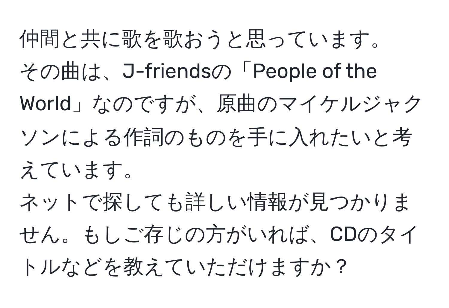 仲間と共に歌を歌おうと思っています。  
その曲は、J-friendsの「People of the World」なのですが、原曲のマイケルジャクソンによる作詞のものを手に入れたいと考えています。  
ネットで探しても詳しい情報が見つかりません。もしご存じの方がいれば、CDのタイトルなどを教えていただけますか？