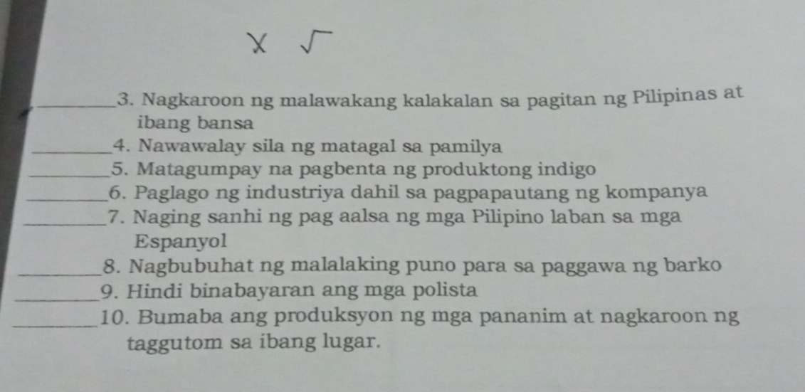 Nagkaroon ng malawakang kalakalan sa pagitan ng Pilipinas at 
ibang bansa 
_4. Nawawalay sila ng matagal sa pamilya 
_5. Matagumpay na pagbenta ng produktong indigo 
_6. Paglago ng industriya dahil sa pagpapautang ng kompanya 
_7. Naging sanhi ng pag aalsa ng mga Pilipino laban sa mga 
Espanyol 
_8. Nagbubuhat ng malalaking puno para sa paggawa ng barko 
_ 
9. Hindi binabayaran ang mga polista 
_10. Bumaba ang produksyon ng mga pananim at nagkaroon ng 
taggutom sa ibang lugar.